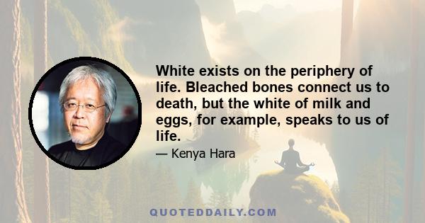 White exists on the periphery of life. Bleached bones connect us to death, but the white of milk and eggs, for example, speaks to us of life.