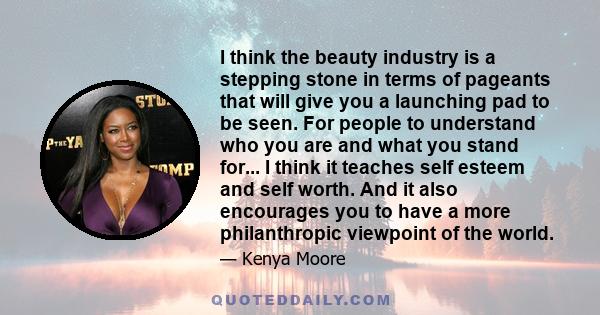 I think the beauty industry is a stepping stone in terms of pageants that will give you a launching pad to be seen. For people to understand who you are and what you stand for... I think it teaches self esteem and self