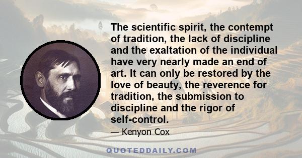 The scientific spirit, the contempt of tradition, the lack of discipline and the exaltation of the individual have very nearly made an end of art. It can only be restored by the love of beauty, the reverence for