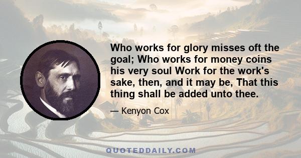 Who works for glory misses oft the goal; Who works for money coins his very soul Work for the work's sake, then, and it may be, That this thing shall be added unto thee.