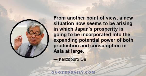 From another point of view, a new situation now seems to be arising in which Japan's prosperity is going to be incorporated into the expanding potential power of both production and consumption in Asia at large.