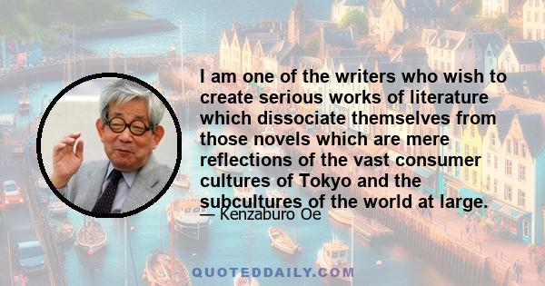 I am one of the writers who wish to create serious works of literature which dissociate themselves from those novels which are mere reflections of the vast consumer cultures of Tokyo and the subcultures of the world at