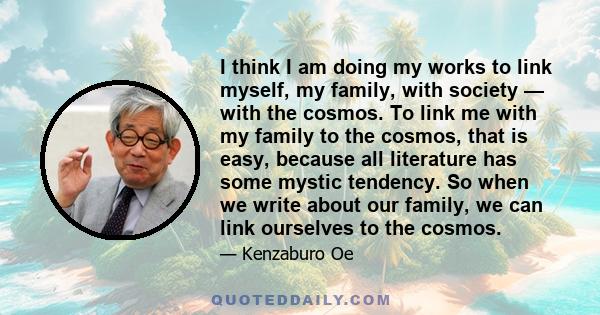 I think I am doing my works to link myself, my family, with society — with the cosmos. To link me with my family to the cosmos, that is easy, because all literature has some mystic tendency. So when we write about our