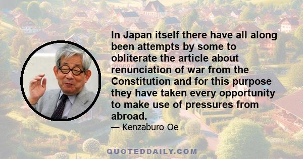 In Japan itself there have all along been attempts by some to obliterate the article about renunciation of war from the Constitution and for this purpose they have taken every opportunity to make use of pressures from