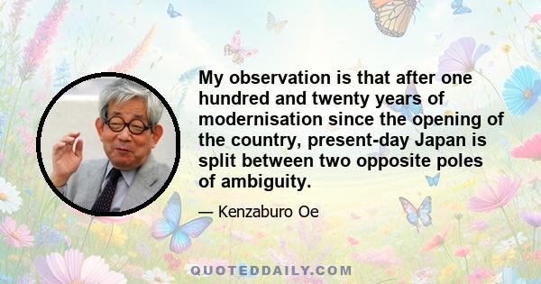 My observation is that after one hundred and twenty years of modernisation since the opening of the country, present-day Japan is split between two opposite poles of ambiguity.