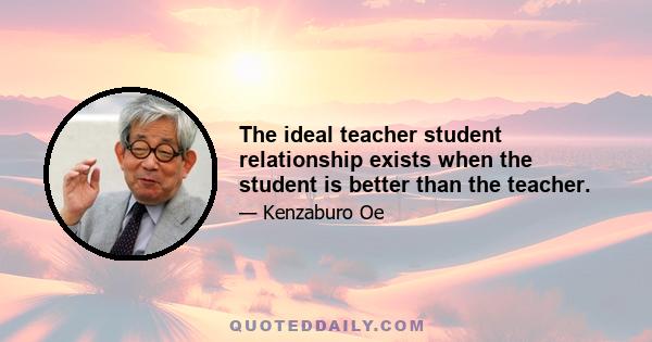 The ideal teacher student relationship exists when the student is better than the teacher.