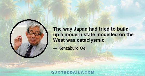 The way Japan had tried to build up a modern state modelled on the West was cataclysmic.