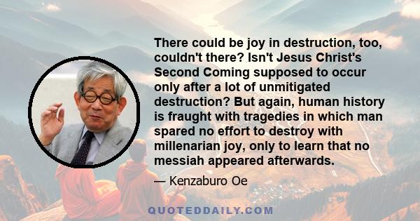 There could be joy in destruction, too, couldn't there? Isn't Jesus Christ's Second Coming supposed to occur only after a lot of unmitigated destruction? But again, human history is fraught with tragedies in which man