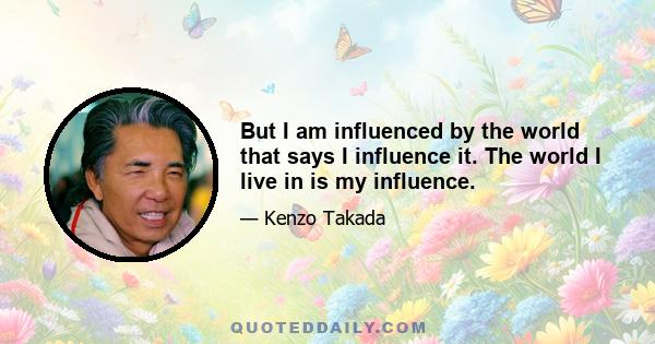 But I am influenced by the world that says I influence it. The world I live in is my influence.