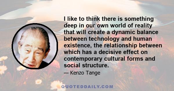 I like to think there is something deep in our own world of reality that will create a dynamic balance between technology and human existence, the relationship between which has a decisive effect on contemporary