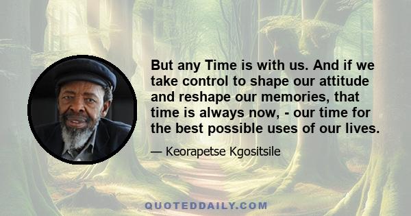 But any Time is with us. And if we take control to shape our attitude and reshape our memories, that time is always now, - our time for the best possible uses of our lives.