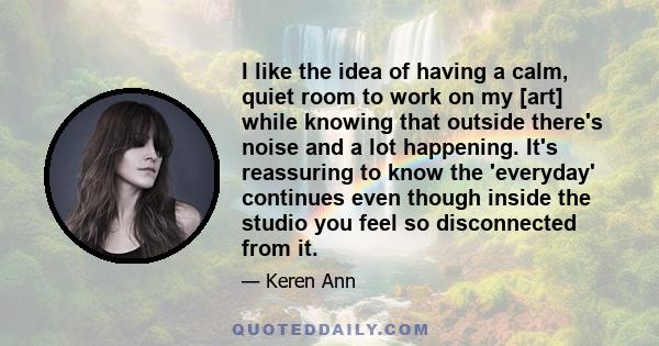 I like the idea of having a calm, quiet room to work on my [art] while knowing that outside there's noise and a lot happening. It's reassuring to know the 'everyday' continues even though inside the studio you feel so