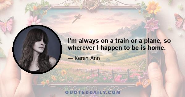 I'm always on a train or a plane, so wherever I happen to be is home.