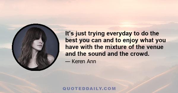 It's just trying everyday to do the best you can and to enjoy what you have with the mixture of the venue and the sound and the crowd.