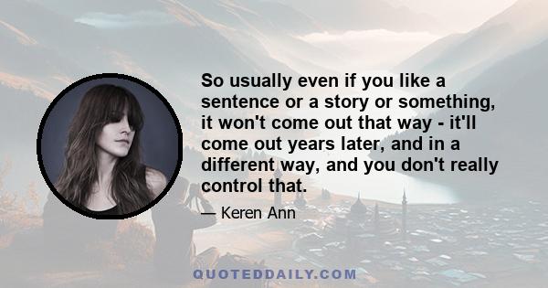 So usually even if you like a sentence or a story or something, it won't come out that way - it'll come out years later, and in a different way, and you don't really control that.