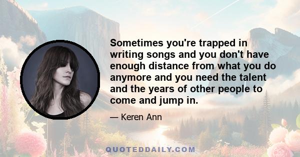 Sometimes you're trapped in writing songs and you don't have enough distance from what you do anymore and you need the talent and the years of other people to come and jump in.