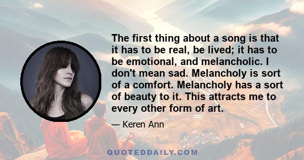 The first thing about a song is that it has to be real, be lived; it has to be emotional, and melancholic. I don't mean sad. Melancholy is sort of a comfort. Melancholy has a sort of beauty to it. This attracts me to