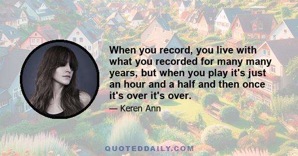 When you record, you live with what you recorded for many many years, but when you play it's just an hour and a half and then once it's over it's over.