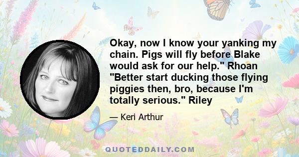 Okay, now I know your yanking my chain. Pigs will fly before Blake would ask for our help. Rhoan Better start ducking those flying piggies then, bro, because I'm totally serious. Riley