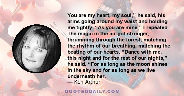 You are my heart, my soul,” he said, his arms going around my waist and holding me tightly. “As you are mine,” I repeated. The magic in the air got stronger, thrumming through the forest, matching the rhythm of our