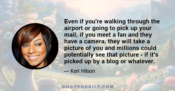 Even if you're walking through the airport or going to pick up your mail, if you meet a fan and they have a camera, they will take a picture of you and millions could potentially see that picture - if it's picked up by