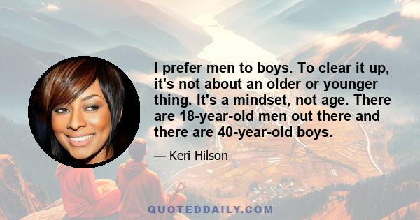 I prefer men to boys. To clear it up, it's not about an older or younger thing. It's a mindset, not age. There are 18-year-old men out there and there are 40-year-old boys.