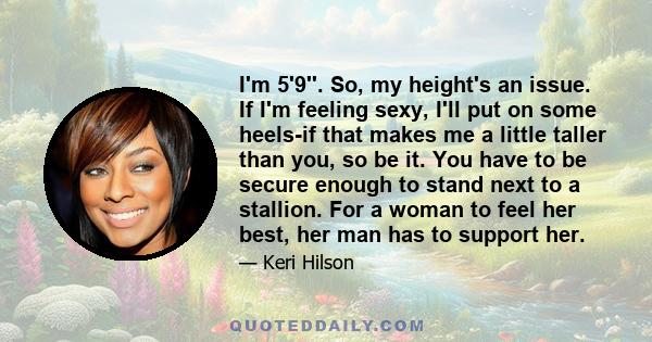 I'm 5'9''. So, my height's an issue. If I'm feeling sexy, I'll put on some heels-if that makes me a little taller than you, so be it. You have to be secure enough to stand next to a stallion. For a woman to feel her