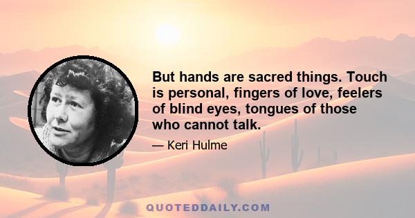 But hands are sacred things. Touch is personal, fingers of love, feelers of blind eyes, tongues of those who cannot talk.