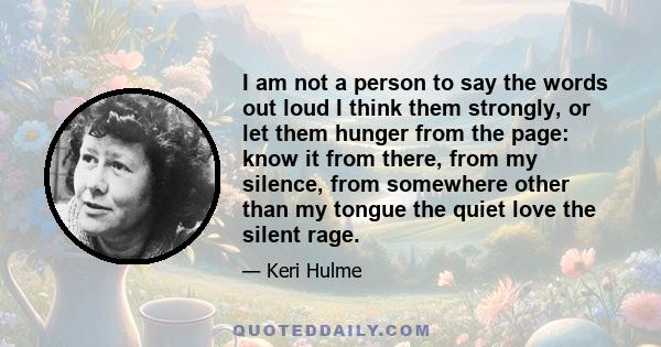 I am not a person to say the words out loud I think them strongly, or let them hunger from the page: know it from there, from my silence, from somewhere other than my tongue the quiet love the silent rage.