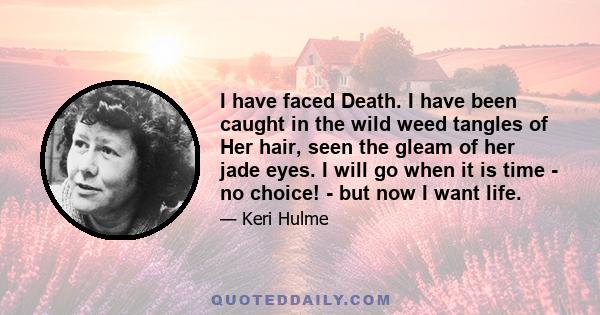 I have faced Death. I have been caught in the wild weed tangles of Her hair, seen the gleam of her jade eyes. I will go when it is time - no choice! - but now I want life.