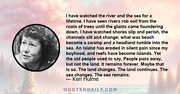 I have watched the river and the sea for a lifetime. I have seen rivers rob soil from the roots of trees until the giants came foundering down. I have watched shores slip and perish, the channels silt and change; what