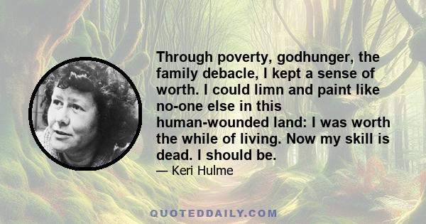 Through poverty, godhunger, the family debacle, I kept a sense of worth. I could limn and paint like no-one else in this human-wounded land: I was worth the while of living. Now my skill is dead. I should be.