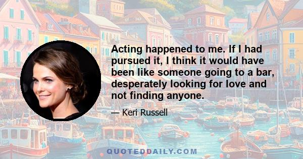 Acting happened to me. If I had pursued it, I think it would have been like someone going to a bar, desperately looking for love and not finding anyone.