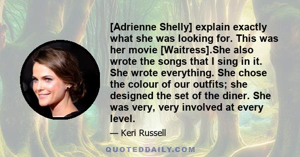 [Adrienne Shelly] explain exactly what she was looking for. This was her movie [Waitress].She also wrote the songs that I sing in it. She wrote everything. She chose the colour of our outfits; she designed the set of