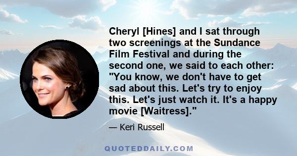 Cheryl [Hines] and I sat through two screenings at the Sundance Film Festival and during the second one, we said to each other: You know, we don't have to get sad about this. Let's try to enjoy this. Let's just watch