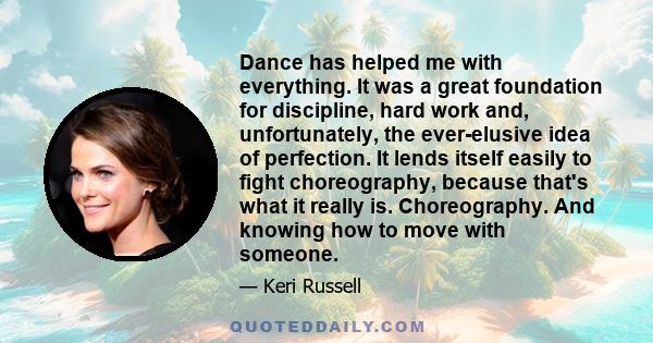 Dance has helped me with everything. It was a great foundation for discipline, hard work and, unfortunately, the ever-elusive idea of perfection. It lends itself easily to fight choreography, because that's what it