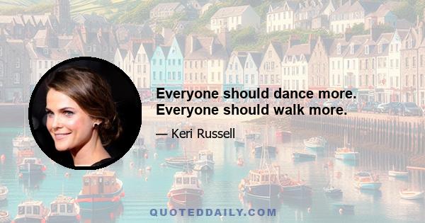 Everyone should dance more. Everyone should walk more.