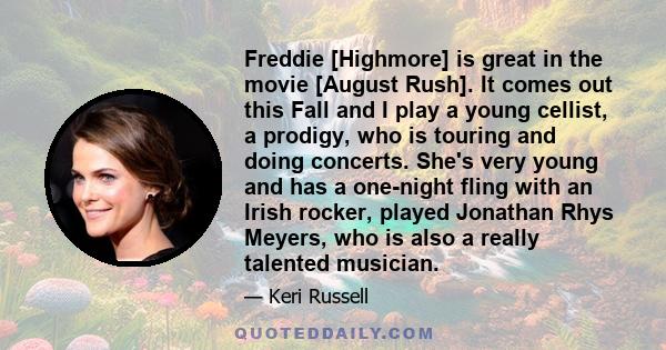 Freddie [Highmore] is great in the movie [August Rush]. It comes out this Fall and I play a young cellist, a prodigy, who is touring and doing concerts. She's very young and has a one-night fling with an Irish rocker,