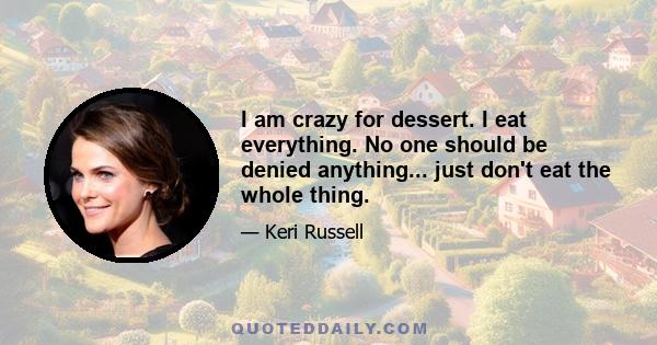 I am crazy for dessert. I eat everything. No one should be denied anything... just don't eat the whole thing.