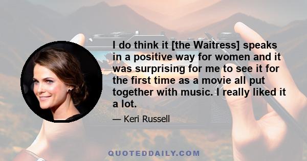 I do think it [the Waitress] speaks in a positive way for women and it was surprising for me to see it for the first time as a movie all put together with music. I really liked it a lot.