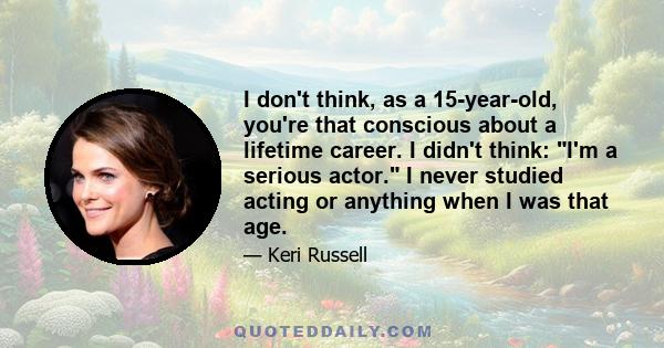 I don't think, as a 15-year-old, you're that conscious about a lifetime career. I didn't think: I'm a serious actor. I never studied acting or anything when I was that age.