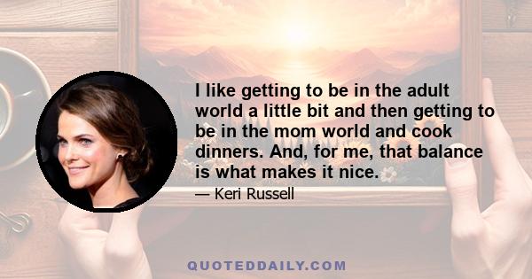 I like getting to be in the adult world a little bit and then getting to be in the mom world and cook dinners. And, for me, that balance is what makes it nice.