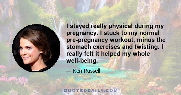 I stayed really physical during my pregnancy. I stuck to my normal pre-pregnancy workout, minus the stomach exercises and twisting. I really felt it helped my whole well-being.