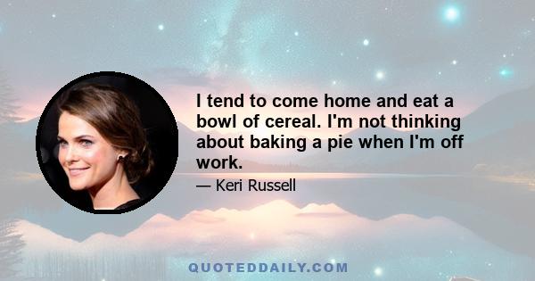 I tend to come home and eat a bowl of cereal. I'm not thinking about baking a pie when I'm off work.