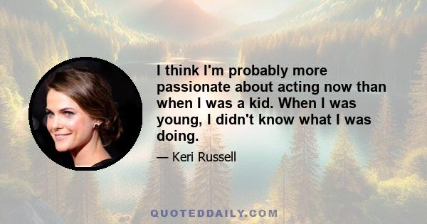 I think I'm probably more passionate about acting now than when I was a kid. When I was young, I didn't know what I was doing.