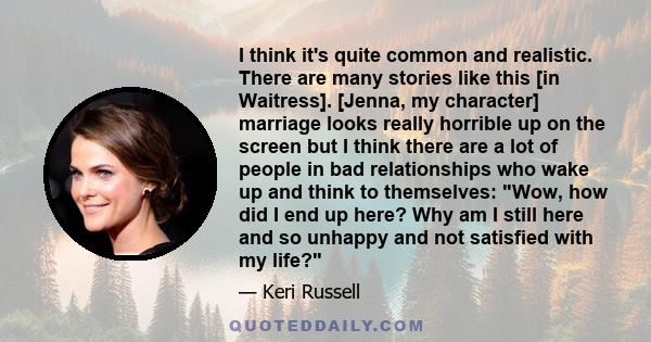 I think it's quite common and realistic. There are many stories like this [in Waitress]. [Jenna, my character] marriage looks really horrible up on the screen but I think there are a lot of people in bad relationships