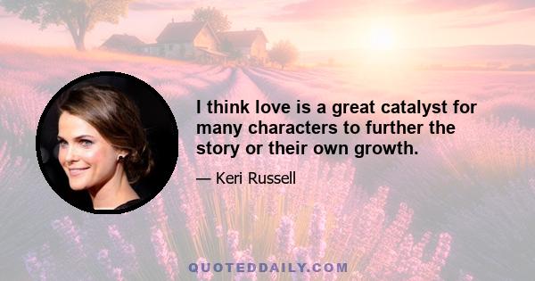 I think love is a great catalyst for many characters to further the story or their own growth.