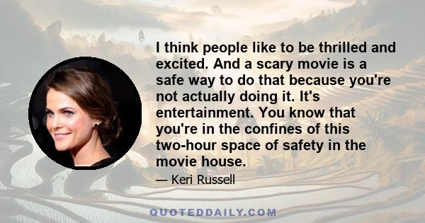 I think people like to be thrilled and excited. And a scary movie is a safe way to do that because you're not actually doing it. It's entertainment. You know that you're in the confines of this two-hour space of safety