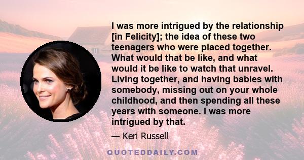 I was more intrigued by the relationship [in Felicity]; the idea of these two teenagers who were placed together. What would that be like, and what would it be like to watch that unravel. Living together, and having