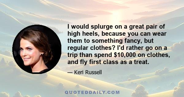 I would splurge on a great pair of high heels, because you can wear them to something fancy, but regular clothes? I'd rather go on a trip than spend $10,000 on clothes, and fly first class as a treat.